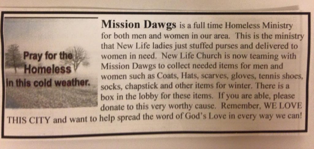 A newspaper article reading: "Mission Dawgs is a full time Homeless Ministry for both men and women in our area. This is the ministry that New Life ladies just stuffed purses and delivered to women in need. New Life Church is now teaming with Mission Dawgs to collect needed items for men and women such as coats, hats, scarves, gloves, tennis shoes, socks, chapstick and other items for winter. There is a box in the lobby for these items. If you are able, please donate to this very worthy cause. Remember, WE LOVE THIS CITY and want to help spread the word of God's Love in every way we can!"